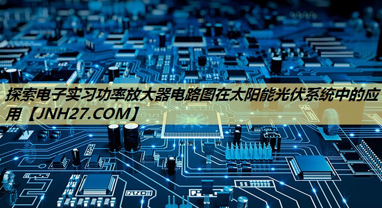 探索电子实习功率放大器电路图在太阳能光伏系统中的应用
