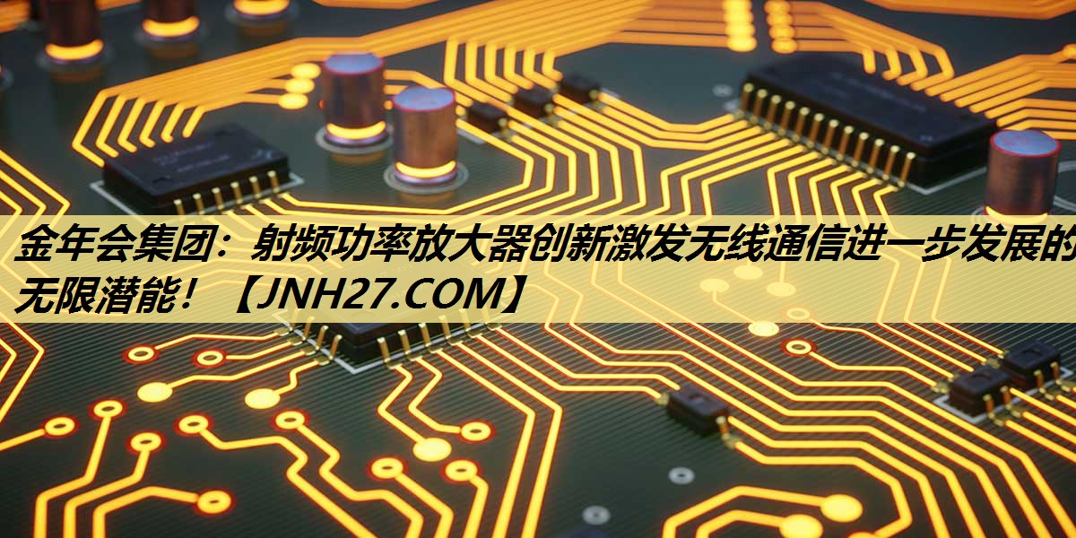金年会集团：射频功率放大器创新激发无线通信进一步发展的无限潜能！