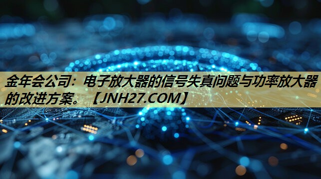 金年会公司：电子放大器的信号失真问题与功率放大器的改进方案。