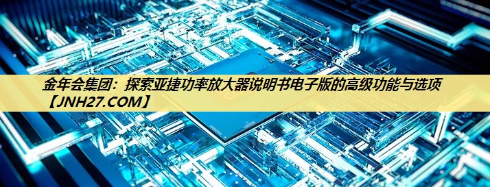 金年会集团：探索亚捷功率放大器说明书电子版的高级功能与选项