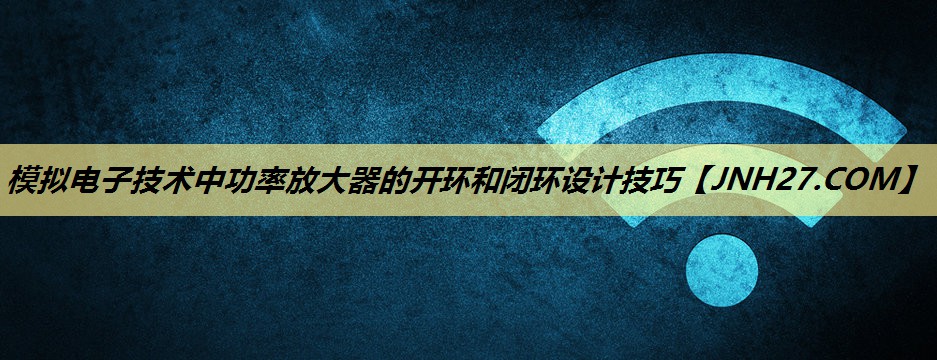 模拟电子技术中功率放大器的开环和闭环设计技巧