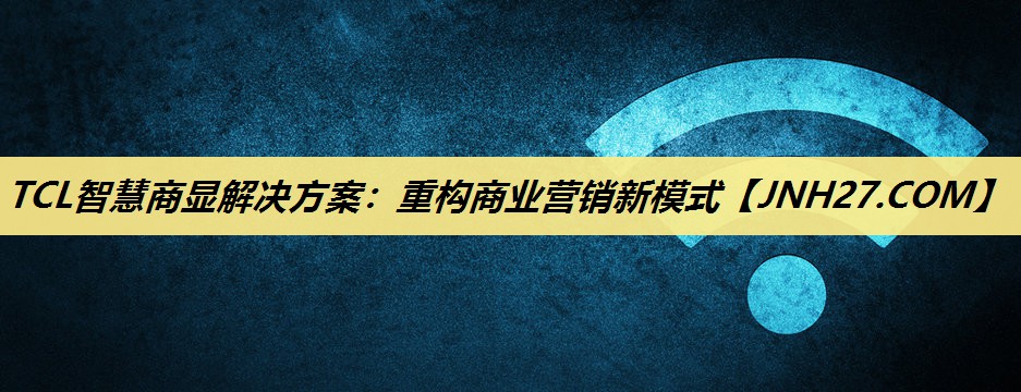 TCL智慧商显解决方案:重构商业营销新模式 TCL智慧商显解决方案:重构商业营销新模式