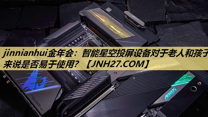 智能星空投屏设备对于老人和孩子来说是否易于使用? 智能星空投屏设备对于老人和孩子来说是否易于使用?