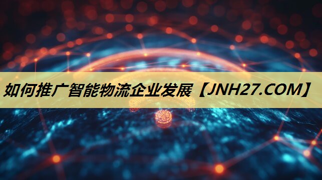 如何推广智能物流企业发展 如何推广智能物流企业发展