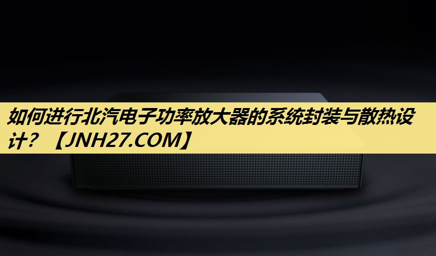 如何进行北汽电子功率放大器的系统封装与散热设计? 如何进行北汽电子功率放大器的系统封装与散热设计?