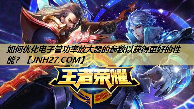 如何优化电子管功率放大器的参数以获得更好的性能? 如何优化电子管功率放大器的参数以获得更好的性能?