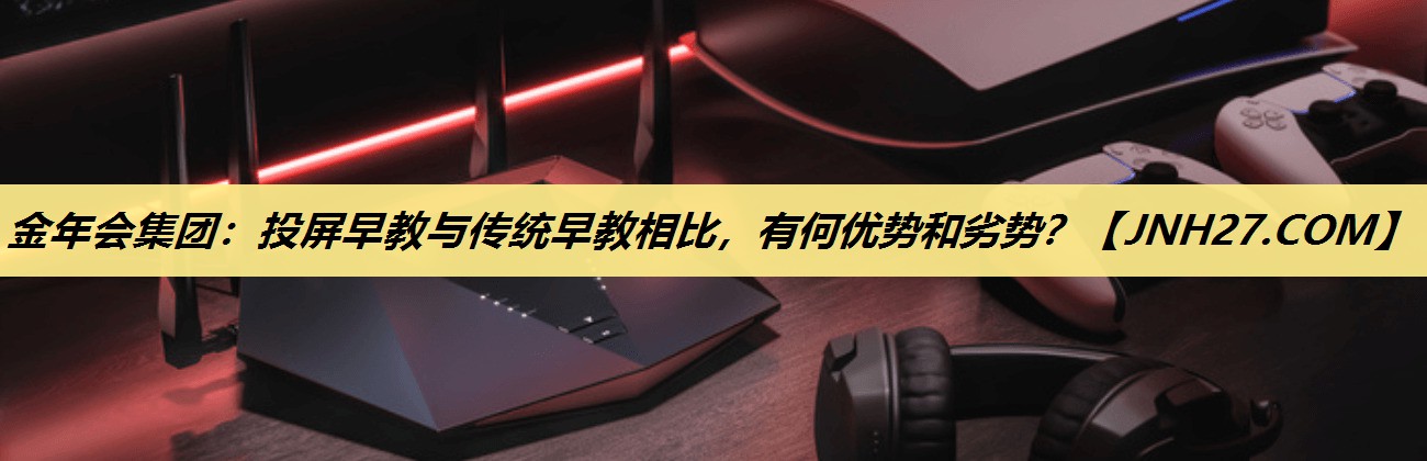 投屏早教与传统早教相比,有何优势和劣势? 投屏早教与传统早教相比,有何优势和劣势?