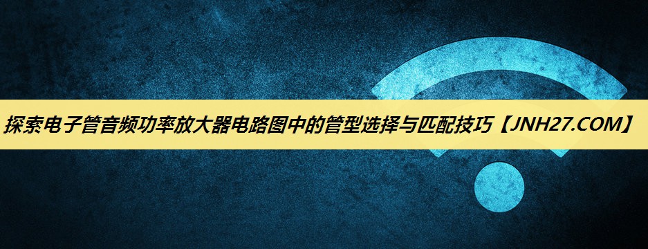 探索电子管音频功率放大器电路图中的管型选择与匹配技巧 探索电子管音频功率放大器电路图中的管型选择与匹配技巧