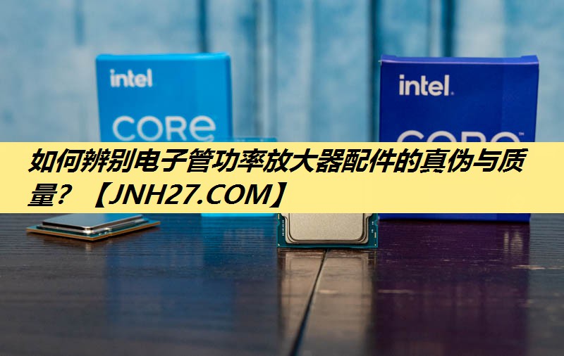 如何辨别电子管功率放大器配件的真伪与质量？