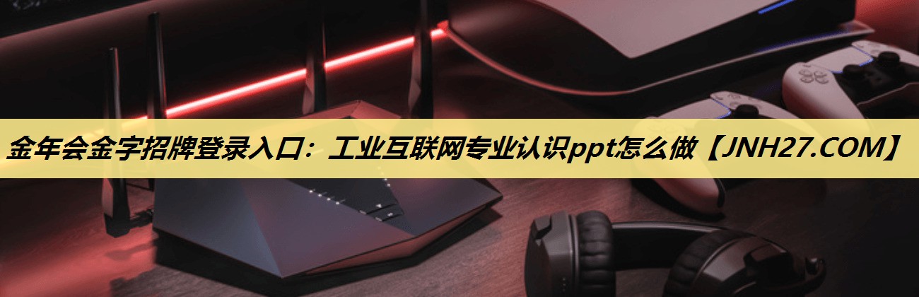 工业互联网专业认识ppt怎么做 工业互联网专业认识ppt怎么做