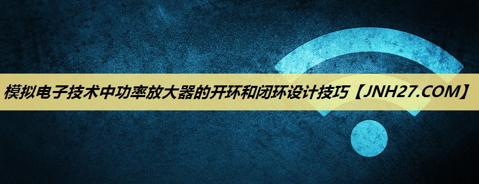 模拟电子技术中功率放大器的开环和闭环设计技巧 模拟电子技术中功率放大器的开环和闭环设计技巧