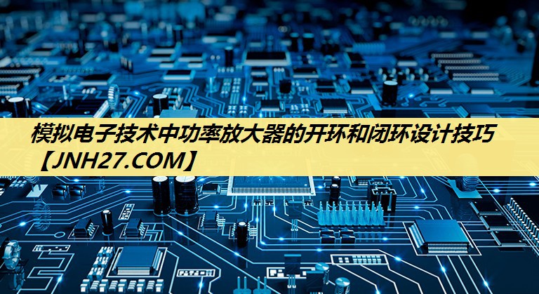 模拟电子技术中功率放大器的开环和闭环设计技巧 模拟电子技术中功率放大器的开环和闭环设计技巧