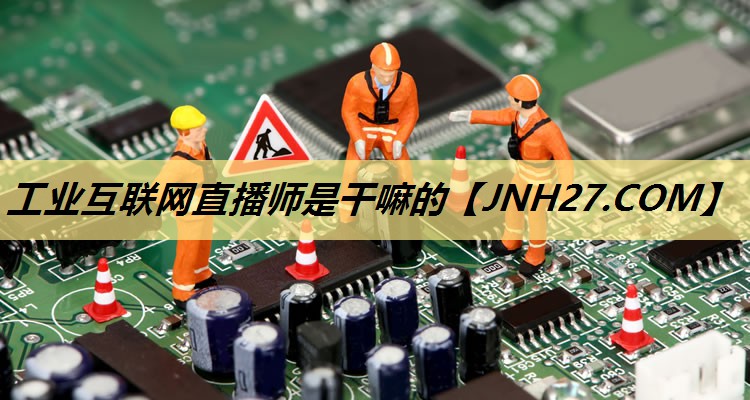 工业互联网直播师是干嘛的 工业互联网直播师是干嘛的
